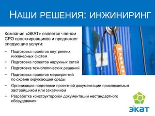 Компания «ЭКАТ» является членом
СРО проектировщиков и предлагает
следующие услуги:
НАШИ РЕШЕНИЯ: ИНЖИНИРИНГ
• Подготовка проектов внутренних
инженерных систем
• Подготовка проектов наружных сетей
• Подготовка технологических решений
• Организация подготовки проектной документации привлекаемым
застройщиком или заказчиком
• Разработка конструкторской документации нестандартного
оборудования
• Подготовка проектов мероприятий
по охране окружающей среды
 