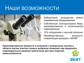 НАШИ ВОЗМОЖНОСТИ
• Лаборатория, оснащенная самым
современным оборудованием
• Собственные конструкторское бюро,
производственное и логистическое
подразделения
• 10% сотрудников с научной степенью
• Производственные мощности,
позволяющие проводить НИОКР
Производственные мощности в сочетании с уникальным опытом в
области систем очистки газовых выбросов позволяет нам предлагать
индивидуальные решения практически для всех отраслей
промышленности.
 