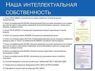 НАША ИНТЕЛЛЕКТУАЛЬНАЯ
СОБСТВЕННОСТЬ
1. Патент РФ № 2286201 «Способ очистки газовых выбросов и устройство для его
осуществления»
2. Патент на изобретение № 2491993 «Каталитический блок на основе пеноникеля и его сплавов
для очистки газов от органических соединений, включая бензпирены, диоксины, оксиды азота,
аммиака, углерода и озона»
3. Патент РФ № 2297874 «Установка для плазмокаталитической стерилизации и очистки
воздуха»
4. Патент на полезную модель № 60509 «Установка для производства озона»
5. Патент на полезную модель № 70163 «Плазмохимический реактор для генерации плазменного
разряда в газах» 6. Патент на изобретение № 2480244 «Устройство очистки воздуха»
7. Патент на изобретение № 2491993 «Каталитический блок на основе пеноникеля и его сплавов
для очистки газов от органических соединений, включая бензпирены, диоксины, оксиды азота,
аммиака, углерода и озона»
8. Патент на изобретение № 2493934 «Способ получения жаростойкого высокопористого
проницаемого сплава»
9. Патент на изобретение № 2491991 «Катализатор для разложения озона и способ его
получения»
10. Система менеджмента качества соответствует требованиям ГОСТ Р ИСО 9001-2008.
11. Разрешение на применение оборудования ЗАО «ЭКАТ» № РРС 00-045650.
12. Сертификаты соответствия на продукцию ЗАО «ЭКАТ».
 