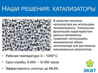 НАШИ РЕШЕНИЯ: КАТАЛИЗАТОРЫ
В качестве носителя
катализатора мы используем
пеноматериалы. Уникальные
физические характеристики
данных материалов
позволяют использовать
минимальный объем
катализатора для достижения
максимальных результатов.
• Рабочая температура: 0 – 10400 С
• Срок службы: 8 000 – 12 000 часов
• Эффективность очистки: до 99.8%
 