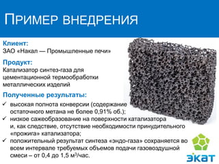 ПРИМЕР ВНЕДРЕНИЯ
Клиент:
ЗАО «Нaкaл — Промышленные печи»
Продукт:
Катализатор синтез-газа для
цементационной термообработки
металлических изделий
Полученные результаты:
 высокая полнота конверсии (содержание
остаточного метана не более 0,91% об.);
 низкое сажеобразование на поверхности катализатора
и, как следствие, отсутствие необходимости принудительного
«прожига» катализатора;
 положительный результат синтеза «эндо-газа» сохраняется во
всем интервале требуемых объемов подачи газовоздушной
смеси – от 0,4 до 1,5 м3/час.
 