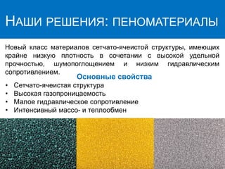 НАШИ РЕШЕНИЯ: ПЕНОМАТЕРИАЛЫ
Hовый класс материалов сетчато-ячеистой структуры, имеющих
крайне низкую плотность в сочетании с высокой удельной
прочностью, шумопоглощением и низким гидравлическим
сопротивлением.
Основные свойства
• Сетчато-ячеистая структура
• Высокая газопроницаемость
• Малое гидравлическое сопротивление
• Интенсивный массо- и теплообмен
 