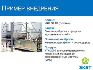 ПРИМЕР ВНЕДРЕНИЯ
Клиент:
VKG Oil AS (Эстония)
Задача:
Очистка выбросов в процессе
«дыхание емкостей»
Основные выбросы:
Углеводороды, фенол и сероводород
Продукт:
УТК-2000 во взрывозащищенном
исполнении, оснащенная
хемосорбционным модулем
(МХС)
 