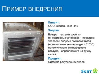 ПРИМЕР ВНЕДРЕНИЯ
Клиент:
ООО «Велон Люкс ПК»
Задача:
Возврат тепла от дизель-
генераторных установок - передача
тепловой энергии дымовых газов
(номинальная температура +510°C)
потоку чистого атмосферного
воздуха, направляемого на сушку
сырья
Продукт:
Система рекуперации тепла
 