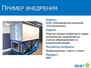 ПРИМЕР ВНЕДРЕНИЯ
Клиент:
ООО «Объединенная компания
«Рустехнологии»
Задача:
Очистка газовых выбросов от паров
органических соединений на
участке обезжиривания и в
покрасочной камере
Основные выбросы:
Формальдегиды, спирты, стирол
Продукт:
МХС
 