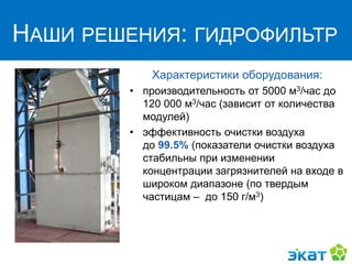 НАШИ РЕШЕНИЯ:
ГИДРОФИЛЬТР
Характеристики оборудования:
• производительность от 5000 м3/час до
120 000 м3/час (зависит от количества
модулей)
• эффективность очистки воздуха
до 99.5% (показатели очистки воздуха
стабильны при изменении
концентрации загрязнителей на входе в
широком диапазоне (по твердым
частицам – до 150 г/м3)
НАШИ РЕШЕНИЯ: ГИДРОФИЛЬТР
 