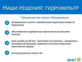 НАШИ РЕШЕНИЯ:
ГИДРОФИЛЬТР
Преимущества нашего оборудования
непрерывность цикла с неизменными характеристиками не
ограничена
обслуживание гидрофильтра заключается во внешнем
осмотре
срок службы до 50 лет - изготовлен из пластика – материала с
минимальной адгезией, инертного ко многим химически
агрессивным средам
эксплуатационных затрат нет
НАШИ РЕШЕНИЯ: ГИДРОФИЛЬТР
 