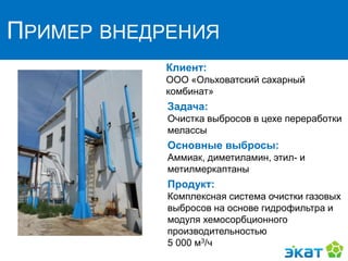 ПРИМЕР ВНЕДРЕНИЯ
Клиент:
ООО «Ольховатский сахарный
комбинат»
Задача:
Очистка выбросов в цехе переработки
мелассы
Основные выбросы:
Аммиак, диметиламин, этил- и
метилмеркаптаны
Продукт:
Комплексная система очистки газовых
выбросов на основе гидрофильтра и
модуля хемосорбционного
производительностью
5 000 м3/ч
 