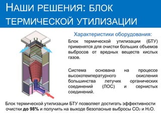 НАШИ РЕШЕНИЯ:
ГИДРОФИЛЬТР
Характеристики оборудования:
Блок термической утилизации (БТУ)
применятся для очистки больших объемов
выбросов от вредных веществ кислых
газов.
Система основана на процессе
высокотемпературного окисления
большинства летучих органических
соединений (ЛОС) и сернистых
соединений.
НАШИ РЕШЕНИЯ: БЛОК
ТЕРМИЧЕСКОЙ УТИЛИЗАЦИИ
Блок термической утилизации БТУ позволяет достигать эффективности
очистки до 98% и получить на выходе безопасные выбросы CO2 и H2O.
 