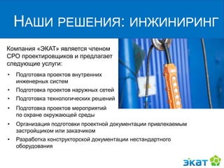 Компания «ЭКАТ» является членом
СРО проектировщиков и предлагает
следующие услуги:
НАШИ РЕШЕНИЯ: ИНЖИНИРИНГ
• Подготовка проектов внутренних
инженерных систем
• Подготовка проектов наружных сетей
• Подготовка технологических решений
• Организация подготовки проектной документации привлекаемым
застройщиком или заказчиком
• Разработка конструкторской документации нестандартного
оборудования
• Подготовка проектов мероприятий
по охране окружающей среды
 