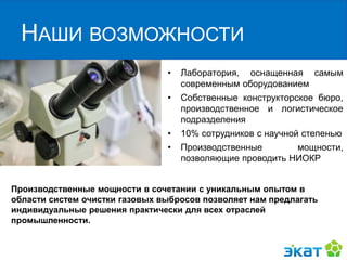 НАШИ ВОЗМОЖНОСТИ
• Лаборатория, оснащенная самым
современным оборудованием
• Собственные конструкторское бюро,
производственное и логистическое
подразделения
• 10% сотрудников с научной степенью
• Производственные мощности,
позволяющие проводить НИОКР
Производственные мощности в сочетании с уникальным опытом в
области систем очистки газовых выбросов позволяет нам предлагать
индивидуальные решения практически для всех отраслей
промышленности.
 