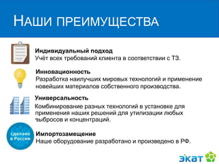 НАШИ ПРЕИМУЩЕСТВА
Индивидуальный подход
Учёт всех требований клиента в соответствии с ТЗ.
Инновационность
Разработка наилучших мировых технологий и применение
новейших материалов собственного производства.
Универсальность
Комбинирование разных технологий в установке для
применения наших решений для утилизации любых
выбросов и концентраций.
Импортозамещение
Наше оборудование разработано и произведено в РФ.
 