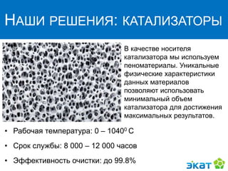 НАШИ РЕШЕНИЯ: КАТАЛИЗАТОРЫ
В качестве носителя
катализатора мы используем
пеноматериалы. Уникальные
физические характеристики
данных материалов
позволяют использовать
минимальный объем
катализатора для достижения
максимальных результатов.
• Рабочая температура: 0 – 10400 С
• Срок службы: 8 000 – 12 000 часов
• Эффективность очистки: до 99.8%
 