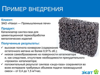 ПРИМЕР ВНЕДРЕНИЯ
Клиент:
ЗАО «Нaкaл — Промышленные печи»
Продукт:
Катализатор синтез-газа для
цементационной термообработки
металлических изделий
Полученные результаты:
 высокая полнота конверсии (содержание
остаточного метана не более 0,91% об.);
 низкое сажеобразование на поверхности катализатора
и, как следствие, отсутствие необходимости принудительного
«прожига» катализатора;
 положительный результат синтеза «эндо-газа» сохраняется во
всем интервале требуемых объемов подачи газовоздушной
смеси – от 0,4 до 1,5 м3/час.
 