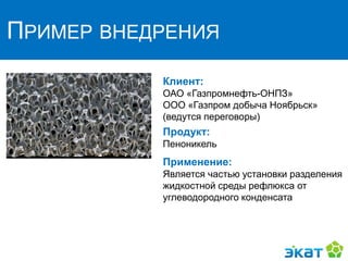 ПРИМЕР ВНЕДРЕНИЯ
Клиент:
ОАО «Газпромнефть-ОНПЗ»
ООО «Газпром добыча Ноябрьск»
(ведутся переговоры)
Продукт:
Пеноникель
Применение:
Является частью установки разделения
жидкостной среды рефлюкса от
углеводородного конденсата
 