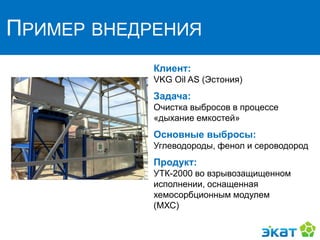 ПРИМЕР ВНЕДРЕНИЯ
Клиент:
VKG Oil AS (Эстония)
Задача:
Очистка выбросов в процессе
«дыхание емкостей»
Основные выбросы:
Углеводороды, фенол и сероводород
Продукт:
УТК-2000 во взрывозащищенном
исполнении, оснащенная
хемосорбционным модулем
(МХС)
 
