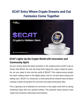 ECAT Entry Where Crypto Dreams and Cat
Fantasies Come Together
ECAT Lights Up the Crypto World with Innovation and
Community Spirit
Are you curious about the latest sensation in the cryptocurrency world? Look no
further than $ECAT, the next big thing that's taking the crypto market by storm.
So, are you ready to dive into the world of $ECAT? This cryptocurrency project
has been making waves in the digital space, and it's not just about buying and
selling coins. $ECAT is a movement, a community-driven initiative that's all about
creating a vibrant ecosystem for cat lovers and crypto enthusiasts alike.
This is gaining a lot of attention for cat lovers in the crypto world with its strong
marketing lineup that has reached millions. This attentive nature attracts more
crypto and memecoin enthusiasts and investors.
 