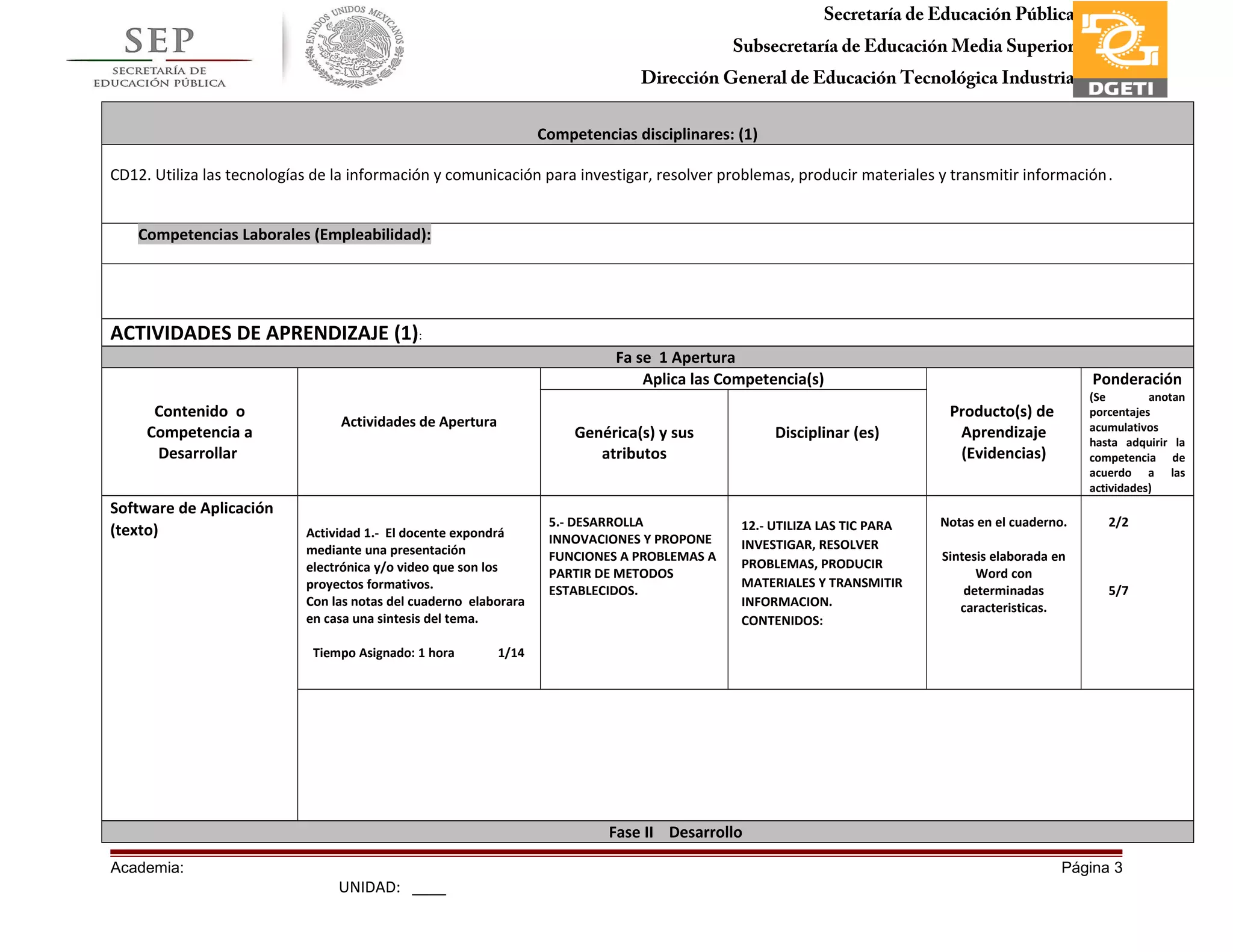 Secretaría de Educación Pública
Subsecretaría de Educación Media Superior
Dirección General de Educación Tecnológica Industria
Subdirección de Enlace Operativo en Tamaulipas
Competencias disciplinares: (1)
CD12. Utiliza las tecnologías de la información y comunicación para investigar, resolver problemas, producir materiales y transmitir información.
Competencias Laborales (Empleabilidad):
ACTIVIDADES DE APRENDIZAJE (1):
Fa se 1 Apertura
Contenido o
Competencia a
Desarrollar
Actividades de Apertura
Aplica las Competencia(s)
Producto(s) de
Aprendizaje
(Evidencias)
Ponderación
(Se anotan
porcentajes
acumulativos
hasta adquirir la
competencia de
acuerdo a las
actividades)
Genérica(s) y sus
atributos
Disciplinar (es)
Software de Aplicación
(texto) Actividad 1.- El docente expondrá
mediante una presentación
electrónica y/o video que son los
proyectos formativos.
Con las notas del cuaderno elaborara
en casa una sintesis del tema.
Tiempo Asignado: 1 hora 1/14
5.- DESARROLLA
INNOVACIONES Y PROPONE
FUNCIONES A PROBLEMAS A
PARTIR DE METODOS
ESTABLECIDOS.
12.- UTILIZA LAS TIC PARA
INVESTIGAR, RESOLVER
PROBLEMAS, PRODUCIR
MATERIALES Y TRANSMITIR
INFORMACION.
CONTENIDOS:
Notas en el cuaderno.
Sintesis elaborada en
Word con
determinadas
caracteristicas.
2/2
5/7
Fase II Desarrollo
Academia: Página 3
UNIDAD: ____
 
