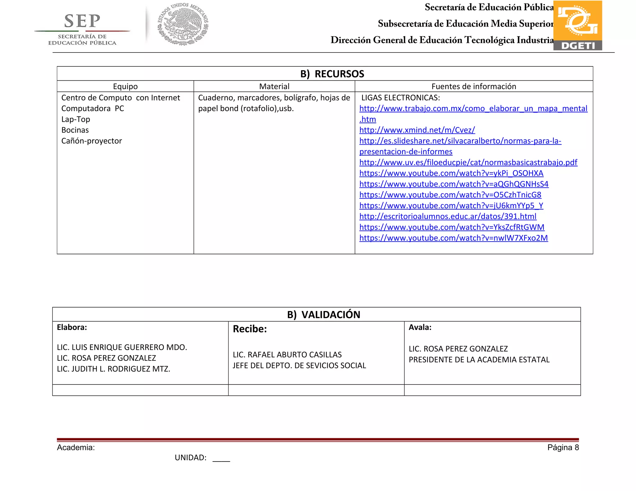 Secretaría de Educación Pública
Subsecretaría de Educación Media Superior
Dirección General de Educación Tecnológica Industria
Subdirección de Enlace Operativo en Tamaulipas
B) VALIDACIÓN
Elabora:
LIC. LUIS ENRIQUE GUERRERO MDO.
LIC. ROSA PEREZ GONZALEZ
LIC. JUDITH L. RODRIGUEZ MTZ.
Recibe:
LIC. RAFAEL ABURTO CASILLAS
JEFE DEL DEPTO. DE SEVICIOS SOCIAL
Avala:
LIC. ROSA PEREZ GONZALEZ
PRESIDENTE DE LA ACADEMIA ESTATAL
Academia: Página 8
UNIDAD: ____
B) RECURSOS
Equipo Material Fuentes de información
Centro de Computo con Internet
Computadora PC
Lap-Top
Bocinas
Cañón-proyector
Cuaderno, marcadores, bolígrafo, hojas de
papel bond (rotafolio),usb.
LIGAS ELECTRONICAS:
http://www.trabajo.com.mx/como_elaborar_un_mapa_mental
.htm
http://www.xmind.net/m/Cvez/
http://es.slideshare.net/silvacaralberto/normas-para-la-
presentacion-de-informes
http://www.uv.es/filoeducpie/cat/normasbasicastrabajo.pdf
https://www.youtube.com/watch?v=ykPi_OSOHXA
https://www.youtube.com/watch?v=aQGhQGNHsS4
https://www.youtube.com/watch?v=O5CzhTnicG8
https://www.youtube.com/watch?v=jU6kmYYp5_Y
http://escritorioalumnos.educ.ar/datos/391.html
https://www.youtube.com/watch?v=YksZcfRtGWM
https://www.youtube.com/watch?v=nwlW7XFxo2M
 