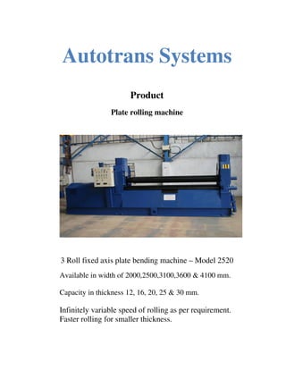 Autotrans Systems
                       Product
                Plate rolling machine




3 Roll fixed axis plate bending machine – Model 2520
Available in width of 2000,2500,3100,3600 & 4100 mm.

Capacity in thickness 12, 16, 20, 25 & 30 mm.

Infinitely variable speed of rolling as per requirement.
Faster rolling for smaller thickness.
 