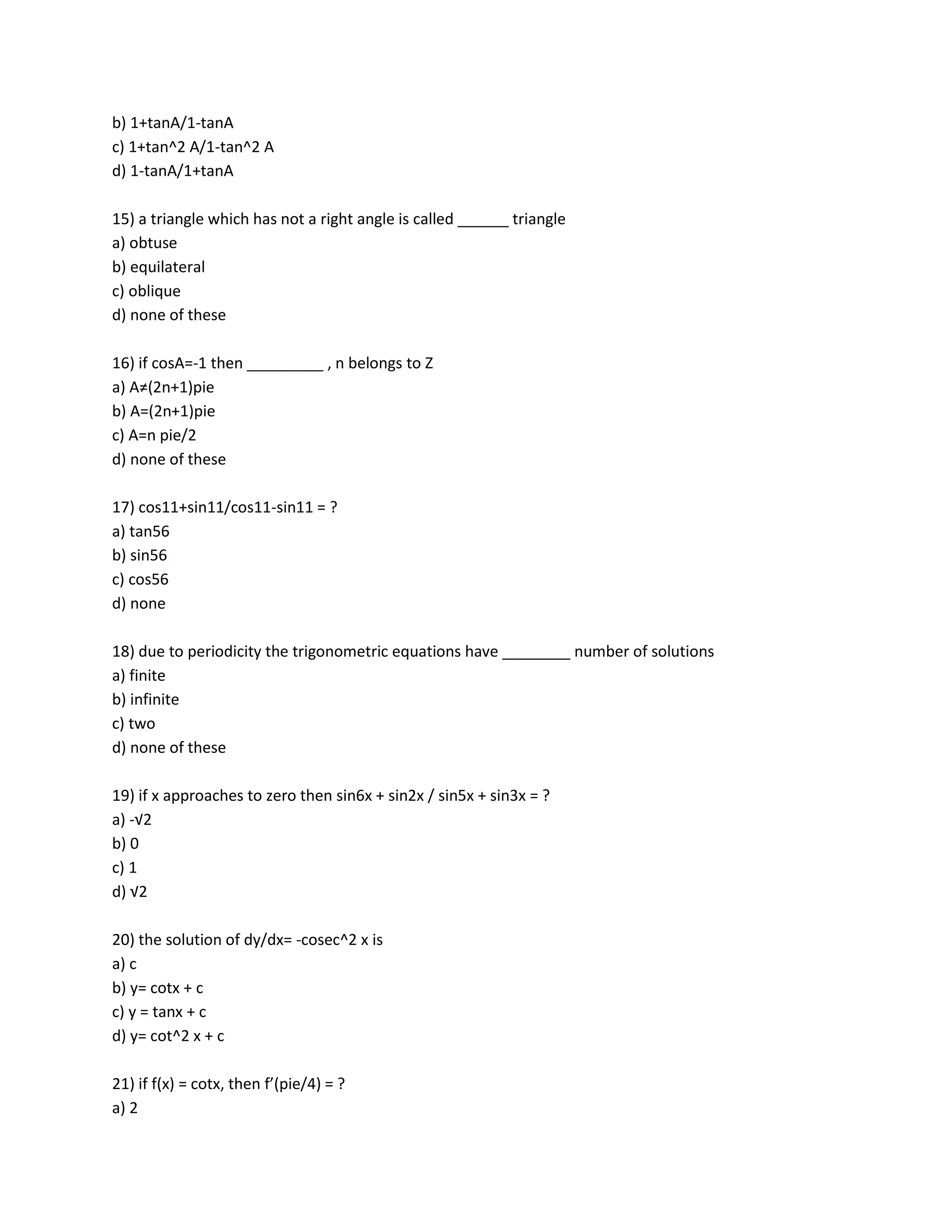 b) 1+tanA/1-tanA
c) 1+tan^2 A/1-tan^2 A
d) 1-tanA/1+tanA

15) a triangle which has not a right angle is called ______ triangle
a) obtuse
b) equilateral
c) oblique
d) none of these

16) if cosA=-1 then _________ , n belongs to Z
a) A≠(2n+1)pie
b) A=(2n+1)pie
c) A=n pie/2
d) none of these

17) cos11+sin11/cos11-sin11 = ?
a) tan56
b) sin56
c) cos56
d) none

18) due to periodicity the trigonometric equations have ________ number of solutions
a) finite
b) infinite
c) two
d) none of these

19) if x approaches to zero then sin6x + sin2x / sin5x + sin3x = ?
a) -√2
b) 0
c) 1
d) √2

20) the solution of dy/dx= -cosec^2 x is
a) c
b) y= cotx + c
c) y = tanx + c
d) y= cot^2 x + c

21) if f(x) = cotx, then f’(pie/4) = ?
a) 2
 