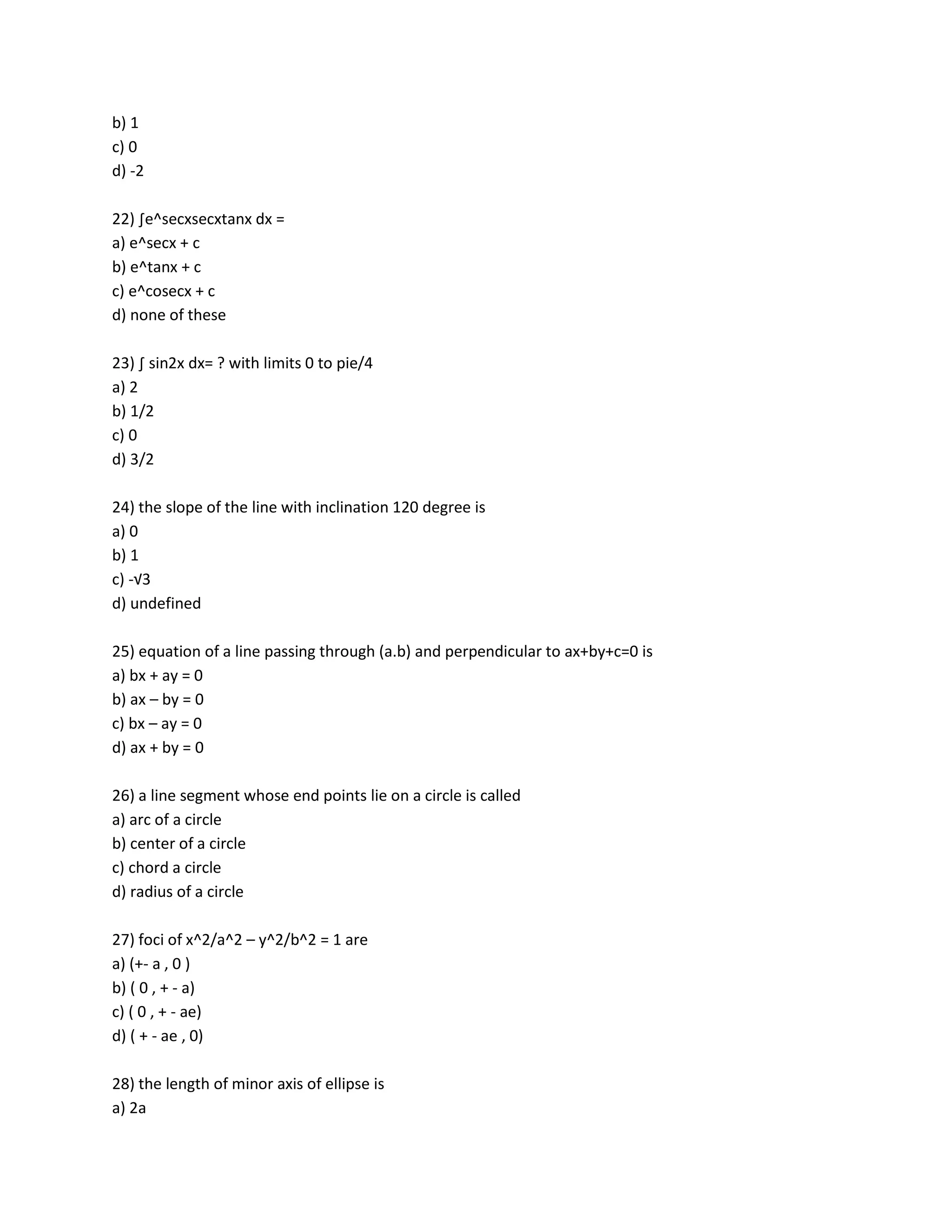 b) 1
c) 0
d) -2

22) ∫e^secxsecxtanx dx =
a) e^secx + c
b) e^tanx + c
c) e^cosecx + c
d) none of these

23) ∫ sin2x dx= ? with limits 0 to pie/4
a) 2
b) 1/2
c) 0
d) 3/2

24) the slope of the line with inclination 120 degree is
a) 0
b) 1
c) -√3
d) undefined

25) equation of a line passing through (a.b) and perpendicular to ax+by+c=0 is
a) bx + ay = 0
b) ax – by = 0
c) bx – ay = 0
d) ax + by = 0

26) a line segment whose end points lie on a circle is called
a) arc of a circle
b) center of a circle
c) chord a circle
d) radius of a circle

27) foci of x^2/a^2 – y^2/b^2 = 1 are
a) (+- a , 0 )
b) ( 0 , + - a)
c) ( 0 , + - ae)
d) ( + - ae , 0)

28) the length of minor axis of ellipse is
a) 2a
 