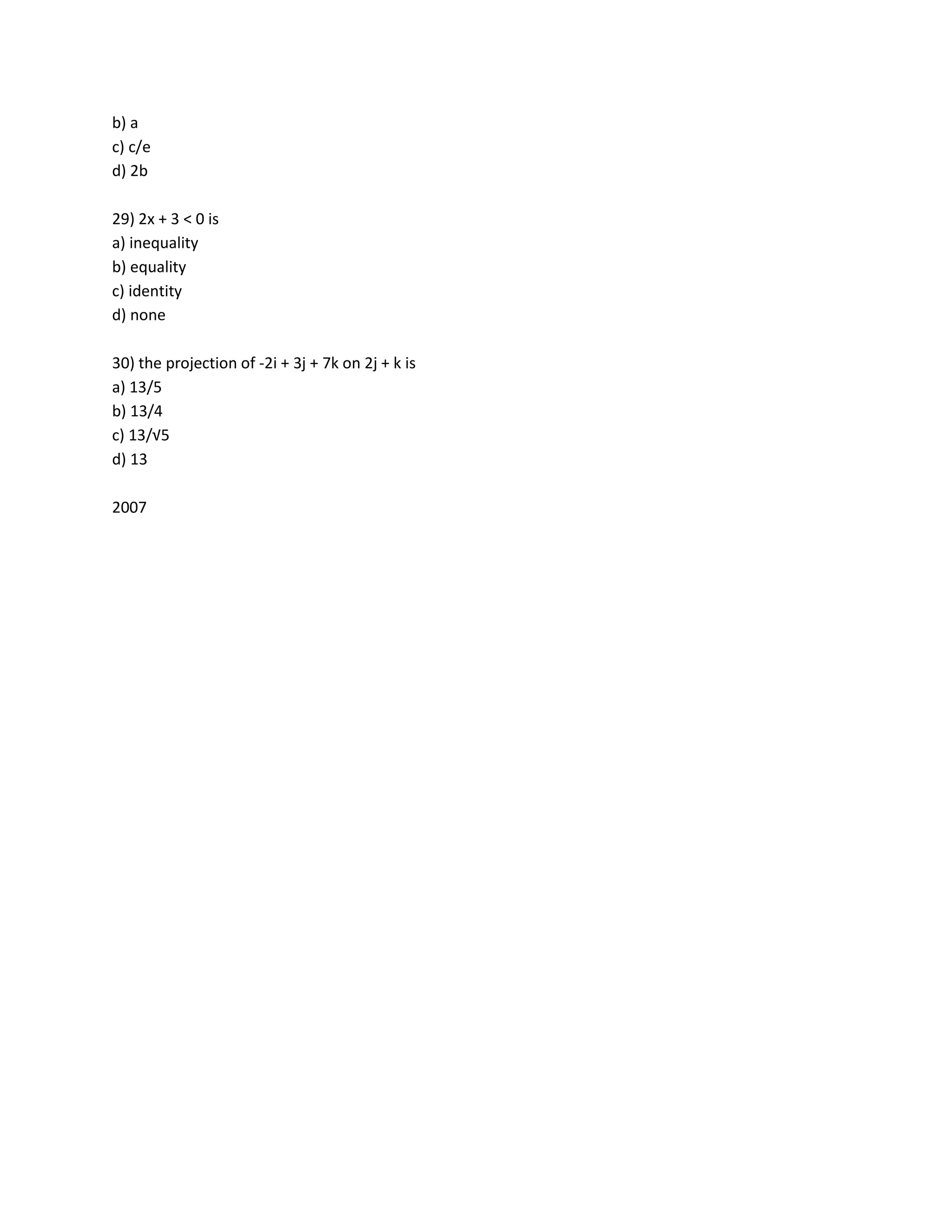 b) a
c) c/e
d) 2b

29) 2x + 3 < 0 is
a) inequality
b) equality
c) identity
d) none

30) the projection of -2i + 3j + 7k on 2j + k is
a) 13/5
b) 13/4
c) 13/√5
d) 13

2007
 