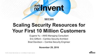 © 2016, Amazon Web Services, Inc. or its Affiliates. All rights reserved.
Eugene Yu – AWS Managing Consultant
Eric Gifford – Cambia Security Architect
Brad Davidson – Cambia Security Engineer
November 29, 2016
SEC305
Scaling Security Resources for
Your First 10 Million Customers
 