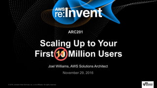 © 2016, Amazon Web Services, Inc. or its Affiliates. All rights reserved.
Joel Williams, AWS Solutions Architect
November 29, 2016
Scaling Up to Your
First Million Users1011
ARC201
 