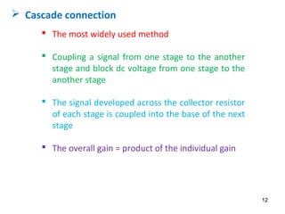  The most widely used method
 Coupling a signal from one stage to the another
stage and block dc voltage from one stage to the
another stage
 The signal developed across the collector resistor
of each stage is coupled into the base of the next
stage
 The overall gain = product of the individual gain
 Cascade connection
12
 