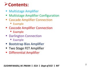 2
Contents:
• Multistage Amplifier
• Multistage Amplifier Configuration
• Cascade Amplifier Connection
 Example
• Cascode Amplifier Connection
 Example
• Darlington Connection
 Example
• Bootstrap Bias Amplifier
• Two Stage FET Amplifier
• Differential Amplifier
SUSHMINAIDU, M.PAVAN ECA Dept of ECE RIT‖ ‖ ‖
 