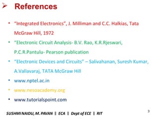 3
 References
• “Integrated Electronics”, J. Milliman and C.C. Halkias, Tata
McGraw Hill, 1972
• “Electronic Circuit Analysis- B.V. Rao, K.R.Rjeswari,
P.C.R.Pantulu- Pearson publication
• “Electronic Devices and Circuits” – Salivahanan, Suresh Kumar,
A.Vallavaraj, TATA McGraw Hill
• www.nptel.ac.in
• www.nesoacademy.org
• www.tutorialspoint.com
SUSHMINAIDU, M.PAVAN ECA Dept of ECE RIT‖ ‖ ‖
 