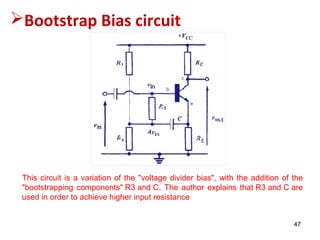 47
Bootstrap Bias circuit
This circuit is a variation of the "voltage divider bias", with the addition of the
"bootstrapping components" R3 and C. The author explains that R3 and C are
used in order to achieve higher input resistance
 