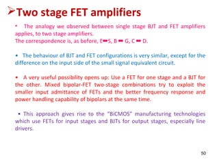 50
• The analogy we observed between single stage BJT and FET amplifiers
applies, to two stage amplifiers.
The correspondence is, as before, E➡S, B ➡ G, C ➡ D.
• The behaviour of BJT and FET configurations is very similar, except for the
difference on the input side of the small signal equivalent circuit.
• A very useful possibility opens up: Use a FET for one stage and a BJT for
the other. Mixed bipolar-FET two-stage combinations try to exploit the
smaller input admittance of FETs and the better frequency response and
power handling capability of bipolars at the same time.
• This approach gives rise to the “BiCMOS” manufacturing technologies
which use FETs for input stages and BJTs for output stages, especially line
drivers.
Two stage FET amplifiers
 