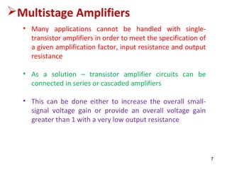• Many applications cannot be handled with single-
transistor amplifiers in order to meet the specification of
a given amplification factor, input resistance and output
resistance
• As a solution – transistor amplifier circuits can be
connected in series or cascaded amplifiers
• This can be done either to increase the overall small-
signal voltage gain or provide an overall voltage gain
greater than 1 with a very low output resistance
Multistage Amplifiers
7
 