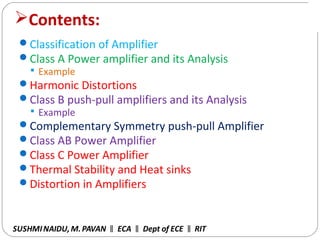 2
Contents:
Classification of Amplifier
Class A Power amplifier and its Analysis
 Example
Harmonic Distortions
Class B push-pull amplifiers and its Analysis
 Example
Complementary Symmetry push-pull Amplifier
Class AB Power Amplifier
Class C Power Amplifier
Thermal Stability and Heat sinks
Distortion in Amplifiers
SUSHMINAIDU, M.PAVAN ECA Dept of ECE RIT‖ ‖ ‖
 