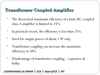 Transformer Coupled AmplifierTransformer Coupled Amplifier
• The theoretical maximum efficiency of a basic RC-coupled
class-A amplifier is limited to 25%.
• In practical circuit, the efficiency is less than 25%.
• Used for output power of about 1 W only.
• Transformer coupling can increase the maximum
efficiency to 50%
• Disadvantage of transformer coupling – expensive &
bulky.
SUSHMINAIDU, M.PAVAN ECA Dept of ECE RIT‖ ‖ ‖
 
