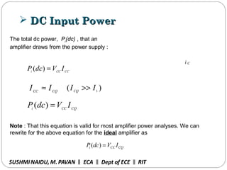  DC Input PowerDC Input Power
The total dc power, Pi
(dc) , that an
amplifier draws from the power supply :
CCCCi
IVdcP =)(
CQCC
II ≈ )( 1
IICQ
>>
CQCCi
IVdcP =)(
Note : That this equation is valid for most amplifier power analyses. We can
rewrite for the above equation for the ideal amplifier as
CQCCi IVdcP =)(
SUSHMINAIDU, M.PAVAN ECA Dept of ECE RIT‖ ‖ ‖
i C
 