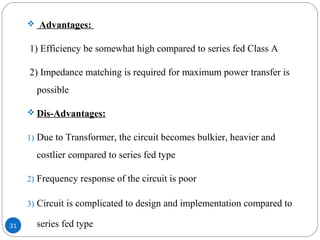31
 Advantages:
1) Efficiency be somewhat high compared to series fed Class A
2) Impedance matching is required for maximum power transfer is
possible
 Dis-Advantages:
1) Due to Transformer, the circuit becomes bulkier, heavier and
costlier compared to series fed type
2) Frequency response of the circuit is poor
3) Circuit is complicated to design and implementation compared to
series fed type
 