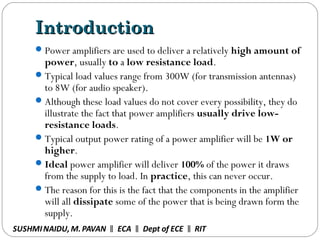 IntroductionIntroduction
Power amplifiers are used to deliver a relatively high amount of
power, usually to a low resistance load.
Typical load values range from 300W (for transmission antennas)
to 8W (for audio speaker).
Although these load values do not cover every possibility, they do
illustrate the fact that power amplifiers usually drive low-
resistance loads.
Typical output power rating of a power amplifier will be 1W or
higher.
Ideal power amplifier will deliver 100% of the power it draws
from the supply to load. In practice, this can never occur.
The reason for this is the fact that the components in the amplifier
will all dissipate some of the power that is being drawn form the
supply.
SUSHMINAIDU, M.PAVAN ECA Dept of ECE RIT‖ ‖ ‖
 