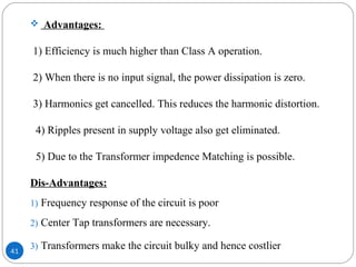 41
 Advantages:
1) Efficiency is much higher than Class A operation.
2) When there is no input signal, the power dissipation is zero.
3) Harmonics get cancelled. This reduces the harmonic distortion.
4) Ripples present in supply voltage also get eliminated.
5) Due to the Transformer impedence Matching is possible.
Dis-Advantages:
1) Frequency response of the circuit is poor
2) Center Tap transformers are necessary.
3) Transformers make the circuit bulky and hence costlier
 