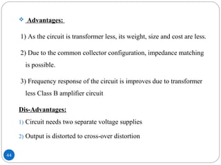 44
 Advantages:
1) As the circuit is transformer less, its weight, size and cost are less.
2) Due to the common collector configuration, impedance matching
is possible.
3) Frequency response of the circuit is improves due to transformer
less Class B amplifier circuit
Dis-Advantages:
1) Circuit needs two separate voltage supplies
2) Output is distorted to cross-over distortion
 
