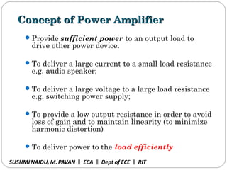 Concept of Power AmplifierConcept of Power Amplifier
Provide sufficient power to an output load to
drive other power device.
To deliver a large current to a small load resistance
e.g. audio speaker;
To deliver a large voltage to a large load resistance
e.g. switching power supply;
To provide a low output resistance in order to avoid
loss of gain and to maintain linearity (to minimize
harmonic distortion)
To deliver power to the load efficiently
SUSHMINAIDU, M.PAVAN ECA Dept of ECE RIT‖ ‖ ‖
 