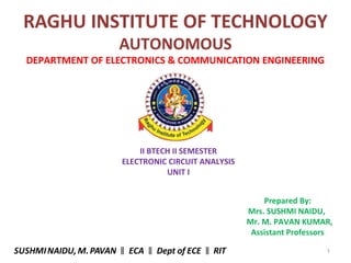 1
RAGHU INSTITUTE OF TECHNOLOGY
AUTONOMOUS
DEPARTMENT OF ELECTRONICS & COMMUNICATION ENGINEERING
II BTECH II SEMESTER
ELECTRONIC CIRCUIT ANALYSIS
UNIT I
Prepared By:
Mrs. SUSHMI NAIDU,
Mr. M. PAVAN KUMAR,
Assistant Professors
SUSHMINAIDU, M.PAVAN ECA Dept of ECE RIT‖ ‖ ‖
 