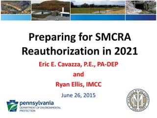 Preparing for SMCRA
Reauthorization in 2021
Eric E. Cavazza, P.E., PA-DEP
and
Ryan Ellis, IMCC
June 26, 2015
 