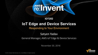 © 2016, Amazon Web Services, Inc. or its Affiliates. All rights reserved.© 2015, Amazon Web Services, Inc. or its Affiliates. All rights reserved.
Satyen Yadav
General Manager, AWS IoT Edge & Device Services
November 30, 2016
IoT Edge and Device Services
Responding to Your Environment
IOT202
 