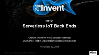 © 2016, Amazon Web Services, Inc. or its Affiliates. All rights reserved.
November 30, 2016
IoT401
Serverless IoT Back Ends
Olawale Oladehin, AWS Solutions Architect
Ben Kehoe, iRobot Cloud Robotics Research Scientist
 