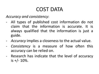 COST DATA
Accuracy and consistency:
- All types of published cost information do not
claim that the information is accurate. It is
always qualified that the information is just a
guide.
- Accuracy implies a closeness to the actual value.
- Consistency is a measure of how often this
accuracy can be relied on.
- Research has indicate that the level of accuracy
is +/- 10%.
 