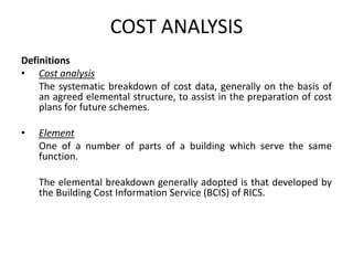 COST ANALYSIS
Definitions
• Cost analysis
The systematic breakdown of cost data, generally on the basis of
an agreed elemental structure, to assist in the preparation of cost
plans for future schemes.
• Element
One of a number of parts of a building which serve the same
function.
The elemental breakdown generally adopted is that developed by
the Building Cost Information Service (BCIS) of RICS.
 