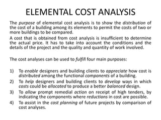 ELEMENTAL COST ANALYSIS
The purpose of elemental cost analysis is to show the distribution of
the cost of a building among its elements to permit the costs of two or
more buildings to be compared.
A cost that is obtained from cost analysis is insufficient to determine
the actual price. It has to take into account the conditions and the
details of the project and the quality and quantity of work involved.
The cost analyses can be used to fulfill four main purposes:
1) To enable designers and building clients to appreciate how cost is
distributed among the functional components of a building.
2) To help designers and building clients to develop ways in which
costs could be allocated to produce a better balanced design.
3) To allow prompt remedial action on receipt of high tenders, by
indicating the components where reductions in cost are possible.
4) To assist in the cost planning of future projects by comparison of
cost analyses.
 